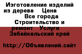 Изготовление изделий из дерева  › Цена ­ 10 000 - Все города Строительство и ремонт » Услуги   . Забайкальский край